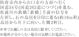 防府市内から山口市の方面へ行く 国道54号(国道262道につづく)を進む。 佐波川の鉄橋「新橋」手前の信号を 左折し、石の鳥居を目印に進む(約10ｍ程) 鳥居から川下に向い、左側２軒目。 ※車でお越しの方は鳥居に駐車してください。 ※場所が分からない場合は気軽にお電話ください。